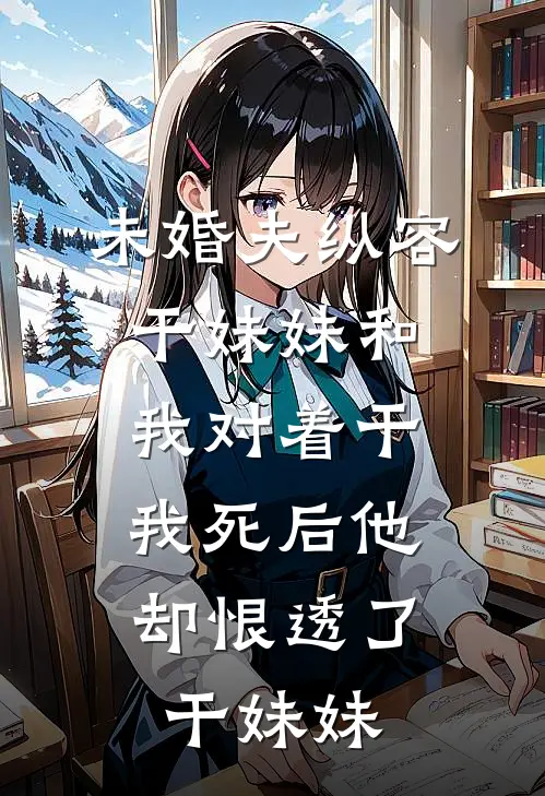未婚夫纵容干妹妹和我对着干，“我死后”他却恨透了干妹妹